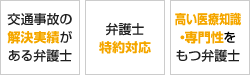 解決実績がある弁護士 ご紹介による相談80％ 弁護士特約対応 高い医療知識・専門性をもつ弁護士